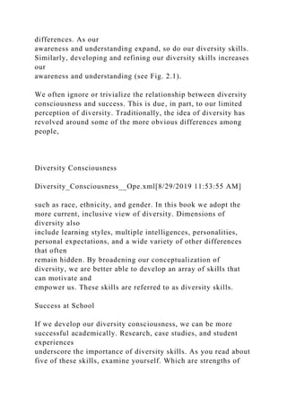 differences. As our
awareness and understanding expand, so do our diversity skills.
Similarly, developing and refining our diversity skills increases
our
awareness and understanding (see Fig. 2.1).
We often ignore or trivialize the relationship between diversity
consciousness and success. This is due, in part, to our limited
perception of diversity. Traditionally, the idea of diversity has
revolved around some of the more obvious differences among
people,
Diversity Consciousness
Diversity_Consciousness__Ope.xml[8/29/2019 11:53:55 AM]
such as race, ethnicity, and gender. In this book we adopt the
more current, inclusive view of diversity. Dimensions of
diversity also
include learning styles, multiple intelligences, personalities,
personal expectations, and a wide variety of other differences
that often
remain hidden. By broadening our conceptualization of
diversity, we are better able to develop an array of skills that
can motivate and
empower us. These skills are referred to as diversity skills.
Success at School
If we develop our diversity consciousness, we can be more
successful academically. Research, case studies, and student
experiences
underscore the importance of diversity skills. As you read about
five of these skills, examine yourself. Which are strengths of
 