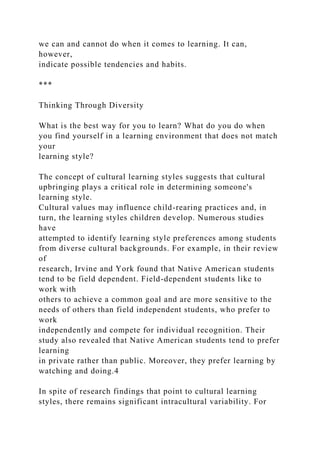 we can and cannot do when it comes to learning. It can,
however,
indicate possible tendencies and habits.
***
Thinking Through Diversity
What is the best way for you to learn? What do you do when
you find yourself in a learning environment that does not match
your
learning style?
The concept of cultural learning styles suggests that cultural
upbringing plays a critical role in determining someone's
learning style.
Cultural values may influence child-rearing practices and, in
turn, the learning styles children develop. Numerous studies
have
attempted to identify learning style preferences among students
from diverse cultural backgrounds. For example, in their review
of
research, Irvine and York found that Native American students
tend to be field dependent. Field-dependent students like to
work with
others to achieve a common goal and are more sensitive to the
needs of others than field independent students, who prefer to
work
independently and compete for individual recognition. Their
study also revealed that Native American students tend to prefer
learning
in private rather than public. Moreover, they prefer learning by
watching and doing.4
In spite of research findings that point to cultural learning
styles, there remains significant intracultural variability. For
 