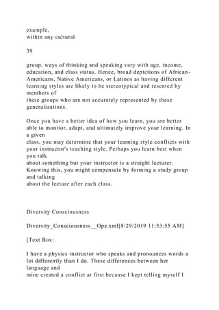 example,
within any cultural
39
group, ways of thinking and speaking vary with age, income,
education, and class status. Hence, broad depictions of African-
Americans, Native Americans, or Latinos as having different
learning styles are likely to be stereotypical and resented by
members of
these groups who are not accurately represented by these
generalizations.
Once you have a better idea of how you learn, you are better
able to monitor, adapt, and ultimately improve your learning. In
a given
class, you may determine that your learning style conflicts with
your instructor's teaching style. Perhaps you learn best when
you talk
about something but your instructor is a straight lecturer.
Knowing this, you might compensate by forming a study group
and talking
about the lecture after each class.
Diversity Consciousness
Diversity_Consciousness__Ope.xml[8/29/2019 11:53:55 AM]
[Text Box:
I have a physics instructor who speaks and pronounces words a
lot differently than I do. These differences between her
language and
mine created a conflict at first because I kept telling myself I
 