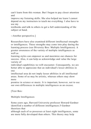 can't learn from this woman. But I began to pay closer attention
and
improve my listening skills. She also helped me learn I cannot
depend on my instructors to teach me everything. I also have to
use my
textbooks and talk to others to get a full understanding of the
subject at hand.
--Another perspective.]
Researchers have also examined different intellectual strengths
or intelligences. These strengths may come into play during the
learning process (see Diversity Box: Multiple Intelligences). A
greater awareness of the variety of multiple intelligences as
well as
learning styles can empower us and maximize our chances for
success. Also, it can help us acknowledge and value the large
variety of
individual capabilities we will encounter. Consequently, we are
better able to appreciate that an individual's lesser abilities in
one
intellectual area do not imply lesser abilities in all intellectual
areas. Some of us may be artistic, whereas others may show
more
promise in science or music. It is important, however, not to use
our own differences in multiple intelligences as an excuse.
[Text Box:
Multiple Intelligences
Some years ago, Harvard University professor Howard Gardner
identified a number of different intelligences.5 Gardner
theorizes that
although each of us possesses at least eight intelligences, some
are more fully developed than others. This theory may help
 