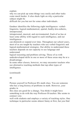 explain
why we can pick up some things very easily and other tasks
come much harder. It also sheds light on why a particular
subject might be
difficult for you but not for some other individuals.
Gardner identifies the following eight intelligences: verbal-
linguistic, logical-mathematical, spatial, bodily-kin-esthetic,
interpersonal,
intrapersonal, musical, and environmental. Each of us has at
least some ability with regard to each intelligence, and our
intelligences
can diminish or expand over time. Throughout our school years,
most of us are taught by teachers who use verbal-linguistic and
logical-mathematical strategies. Our ability to understand these
teachers depends on our capacity to use language and
understand
logical reasoning and problem solving. Those of us with
underdeveloped skills in one or more of these areas may be at a
disadvantage.
In some other classes, however, we may encounter teachers who
use alternative teaching methods that tap other types of
intelligence.
(continued)
40
Picture yourself in Professor B's math class. You are someone
who has a long history of problems in math. However, your
grades in
this class are good for a change. You think it might have
something to do with the way Professor B teaches: She seems to
connect very
well with students and employs a variety of teaching styles. One
technique in particular seems almost funny at first, but you find
 