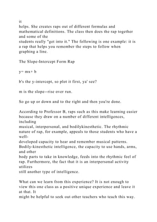 it
helps. She creates raps out of different formulas and
mathematical definitions. The class then does the rap together
and some of the
students really "get into it." The following is one example: it is
a rap that helps you remember the steps to follow when
graphing a line.
The Slope-Intercept Form Rap
y= mx+ b
b's the y-intercept, so plot it first, ya' see?
m is the slope--rise over run.
So go up or down and to the right and then you're done.
According to Professor B, raps such as this make learning easier
because they draw on a number of different intelligences,
including
musical, interpersonal, and bodilykinesthetic. The rhythmic
nature of rap, for example, appeals to those students who have a
well-
developed capacity to hear and remember musical patterns.
Bodily-kinesthetic intelligence, the capacity to use hands, arms,
and other
body parts to take in knowledge, feeds into the rhythmic feel of
rap. Furthermore, the fact that it is an interpersonal activity
utilizes
still another type of intelligence.
What can we learn from this experience? It is not enough to
view this one class as a positive unique experience and leave it
at that. It
might be helpful to seek out other teachers who teach this way.
 