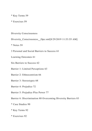 * Key Terms 59
* Exercises 59
Diversity Consciousness
Diversity_Consciousness__Ope.xml[8/29/2019 11:53:55 AM]
* Notes 59
3 Personal and Social Barriers to Success 61
Learning Outcomes 61
Six Barriers to Success 62
Barrier 1: Limited Perceptions 63
Barrier 2: Ethnocentrism 66
Barrier 3: Stereotypes 68
Barrier 4: Prejudice 72
Barrier 5: Prejudice Plus Power 77
Barrier 6: Discrimination 80 Overcoming Diversity Barriers 83
* Case Studies 90
* Key Terms 92
* Exercises 92
 