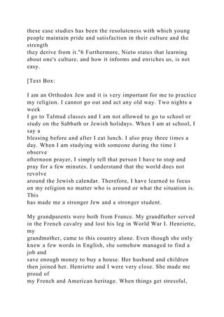 these case studies has been the resoluteness with which young
people maintain pride and satisfaction in their culture and the
strength
they derive from it."6 Furthermore, Nieto states that learning
about one's culture, and how it informs and enriches us, is not
easy.
[Text Box:
I am an Orthodox Jew and it is very important for me to practice
my religion. I cannot go out and act any old way. Two nights a
week
I go to Talmud classes and I am not allowed to go to school or
study on the Sabbath or Jewish holidays. When I am at school, I
say a
blessing before and after I eat lunch. I also pray three times a
day. When I am studying with someone during the time I
observe
afternoon prayer, I simply tell that person I have to stop and
pray for a few minutes. I understand that the world does not
revolve
around the Jewish calendar. Therefore, I have learned to focus
on my religion no matter who is around or what the situation is.
This
has made me a stronger Jew and a stronger student.
My grandparents were both from France. My grandfather served
in the French cavalry and lost his leg in World War I. Henriette,
my
grandmother, came to this country alone. Even though she only
knew a few words in English, she somehow managed to find a
job and
save enough money to buy a house. Her husband and children
then joined her. Henriette and I were very close. She made me
proud of
my French and American heritage. When things get stressful,
 