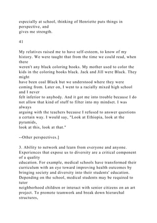 especially at school, thinking of Henriette puts things in
perspective, and
gives me strength.
41
My relatives raised me to have self-esteem, to know of my
history. We were taught that from the time we could read, when
there
weren't any black coloring books. My mother used to color the
kids in the coloring books black. Jack and Jill were Black. They
might
have been coal Black but we understood where they were
coming from. Later on, I went to a racially mixed high school
and I never
felt inferior to anybody. And it got me into trouble because I do
not allow that kind of stuff to filter into my mindset. I was
always
arguing with the teachers because I refused to answer questions
a certain way. I would say, "Look at Ethiopia, look at the
pyramids,
look at this, look at that."
--Other perspectives.]
3. Ability to network and learn from everyone and anyone.
Experiences that expose us to diversity are a critical component
of a quality
education. For example, medical schools have transformed their
curriculum with an eye toward improving health outcomes by
bringing society and diversity into their students' education.
Depending on the school, medical students may be required to
tutor
neighborhood children or interact with senior citizens on an art
project. To promote teamwork and break down hierarchal
structures,
 