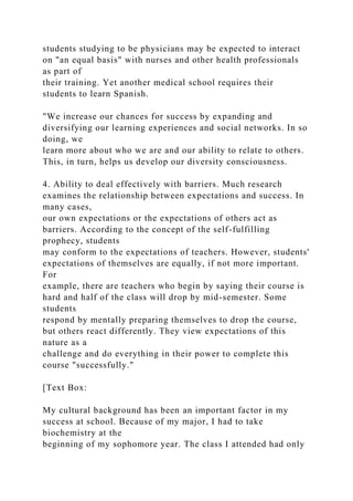 students studying to be physicians may be expected to interact
on "an equal basis" with nurses and other health professionals
as part of
their training. Yet another medical school requires their
students to learn Spanish.
"We increase our chances for success by expanding and
diversifying our learning experiences and social networks. In so
doing, we
learn more about who we are and our ability to relate to others.
This, in turn, helps us develop our diversity consciousness.
4. Ability to deal effectively with barriers. Much research
examines the relationship between expectations and success. In
many cases,
our own expectations or the expectations of others act as
barriers. According to the concept of the self-fulfilling
prophecy, students
may conform to the expectations of teachers. However, students'
expectations of themselves are equally, if not more important.
For
example, there are teachers who begin by saying their course is
hard and half of the class will drop by mid-semester. Some
students
respond by mentally preparing themselves to drop the course,
but others react differently. They view expectations of this
nature as a
challenge and do everything in their power to complete this
course "successfully."
[Text Box:
My cultural background has been an important factor in my
success at school. Because of my major, I had to take
biochemistry at the
beginning of my sophomore year. The class I attended had only
 