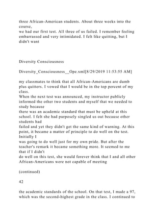 three African-American students. About three weeks into the
course,
we had our first test. All three of us failed. I remember feeling
embarrassed and very intimidated. I felt like quitting, but I
didn't want
Diversity Consciousness
Diversity_Consciousness__Ope.xml[8/29/2019 11:53:55 AM]
my classmates to think that all African-Americans are dumb
plus quitters. I vowed that I would be in the top percent of my
class.
When the next test was announced, my instructor publicly
informed the other two students and myself that we needed to
study because
there was an academic standard that must be upheld at this
school. I felt she had purposely singled us out because other
students had
failed and yet they didn't get the same kind of warning. At this
point, it became a matter of principle to do well on the test.
Initially I
was going to do well just for my own pride. But after the
teacher's remark it became something more. It seemed to me
that if I didn't
do well on this test, she would forever think that I and all other
African-Americans were not capable of meeting
(continued)
42
the academic standards of the school. On that test, I made a 97,
which was the second-highest grade in the class. I continued to
 