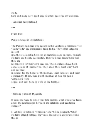 study
hard and made very good grades until I received my diploma.
--Another perspective.]
***
[Text Box:
Punjabi Student Expectations
The Punjabi families who reside in the California community of
"Valleyside" are immigrants from India. They offer valuable
insight
into the relationship between expectations and success. Punjabi
students are highly successful. Their families teach them that
they are
responsible for their own success. These students have high
expectations of themselves. They know they must study hard
and succeed
in school for the honor of themselves, their families, and their
community. If not, they put themselves at risk for being
withdrawn from
school and sent back to work in the fields.7]
***
Thinking Through Diversity
If someone were to write your life history, what would we learn
about the relationship between expectations and academic
success?
5. Ability to balance "fitting in "and "being yourself."When
students attend college, they may encounter a cultural setting
that is
 