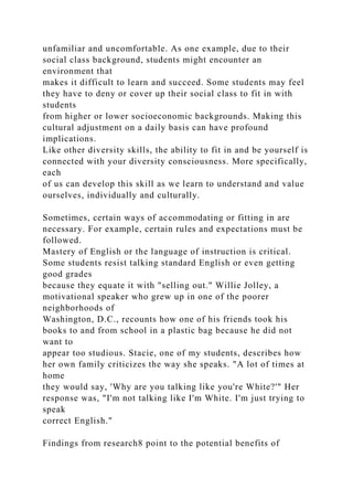 unfamiliar and uncomfortable. As one example, due to their
social class background, students might encounter an
environment that
makes it difficult to learn and succeed. Some students may feel
they have to deny or cover up their social class to fit in with
students
from higher or lower socioeconomic backgrounds. Making this
cultural adjustment on a daily basis can have profound
implications.
Like other diversity skills, the ability to fit in and be yourself is
connected with your diversity consciousness. More specifically,
each
of us can develop this skill as we learn to understand and value
ourselves, individually and culturally.
Sometimes, certain ways of accommodating or fitting in are
necessary. For example, certain rules and expectations must be
followed.
Mastery of English or the language of instruction is critical.
Some students resist talking standard English or even getting
good grades
because they equate it with "selling out." Willie Jolley, a
motivational speaker who grew up in one of the poorer
neighborhoods of
Washington, D.C., recounts how one of his friends took his
books to and from school in a plastic bag because he did not
want to
appear too studious. Stacie, one of my students, describes how
her own family criticizes the way she speaks. "A lot of times at
home
they would say, 'Why are you talking like you're White?'" Her
response was, "I'm not talking like I'm White. I'm just trying to
speak
correct English."
Findings from research8 point to the potential benefits of
 