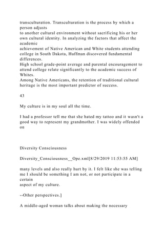 transculturation. Transculturation is the process by which a
person adjusts
to another cultural environment without sacrificing his or her
own cultural identity. In analyzing the factors that affect the
academic
achievement of Native American and White students attending
college in South Dakota, Huffman discovered fundamental
differences.
High school grade-point average and parental encouragement to
attend college relate significantly to the academic success of
Whites.
Among Native Americans, the retention of traditional cultural
heritage is the most important predictor of success.
43
My culture is in my soul all the time.
I had a professor tell me that she hated my tattoo and it wasn't a
good way to represent my grandmother. I was widely offended
on
Diversity Consciousness
Diversity_Consciousness__Ope.xml[8/29/2019 11:53:55 AM]
many levels and also really hurt by it. I felt like she was telling
me I should be something I am not, or not participate in a
certain
aspect of my culture.
--Other perspectives.]
A middle-aged woman talks about making the necessary
 