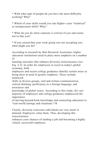 * With what type of people do you have the most difficulty
working? Why?
* Which of your skills would you rate higher--your "technical"
or interpersonal skills? Why?
* What do you do when someone is critical of you and seems
not to like you?
* If you sensed that your work group was not accepting you,
what might you do?
According to research by Hart Research Associates, higher
education institutions need to place more emphasis on a number
of
learning outcomes that enhance diversity consciousness (see
Fig. 2.3). In order for employees to excel in today's global
economy, both
employers and recent college graduates identify certain areas as
being most in need of greater emphasis. These include
teamwork
skills in diverse groups, oral and written communication,
critical thinking, proficiency in a foreign language, and
awareness and
knowledge of global issues. According to this study, the vast
majority of employers and college graduates emphasized the
importance
of moving beyond book knowledge and connecting education to
"real-world settings and situations."10
Clearly, diversity conscious individuals are very much in
demand. Employers value them. Thus, developing this
consciousness
enhances your chances of landing a job and becoming a highly
valued, successful employee.
 