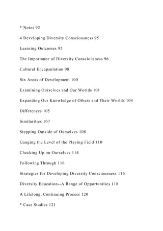 * Notes 92
4 Developing Diversity Consciousness 95
Learning Outcomes 95
The Importance of Diversity Consciousness 96
Cultural Encapsulation 98
Six Areas of Development 100
Examining Ourselves and Our Worlds 101
Expanding Our Knowledge of Others and Their Worlds 104
Differences 105
Similarities 107
Stepping Outside of Ourselves 108
Gauging the Level of the Playing Field 110
Checking Up on Ourselves 114
Following Through 116
Strategies for Developing Diversity Consciousness 116
Diversity Education--A Range of Opportunities 118
A Lifelong, Continuing Process 120
* Case Studies 121
 