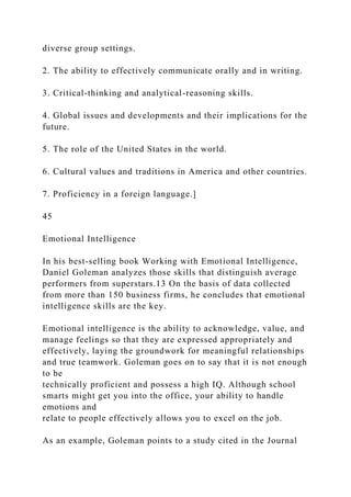 diverse group settings.
2. The ability to effectively communicate orally and in writing.
3. Critical-thinking and analytical-reasoning skills.
4. Global issues and developments and their implications for the
future.
5. The role of the United States in the world.
6. Cultural values and traditions in America and other countries.
7. Proficiency in a foreign language.]
45
Emotional Intelligence
In his best-selling book Working with Emotional Intelligence,
Daniel Goleman analyzes those skills that distinguish average
performers from superstars.13 On the basis of data collected
from more than 150 business firms, he concludes that emotional
intelligence skills are the key.
Emotional intelligence is the ability to acknowledge, value, and
manage feelings so that they are expressed appropriately and
effectively, laying the groundwork for meaningful relationships
and true teamwork. Goleman goes on to say that it is not enough
to be
technically proficient and possess a high IQ. Although school
smarts might get you into the office, your ability to handle
emotions and
relate to people effectively allows you to excel on the job.
As an example, Goleman points to a study cited in the Journal
 