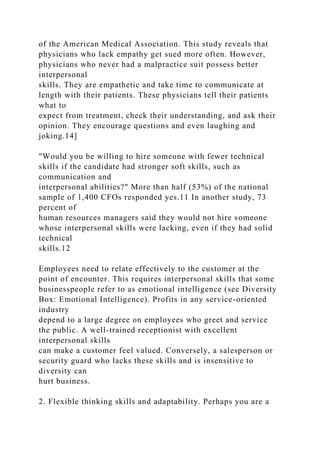 of the American Medical Association. This study reveals that
physicians who lack empathy get sued more often. However,
physicians who never had a malpractice suit possess better
interpersonal
skills. They are empathetic and take time to communicate at
length with their patients. These physicians tell their patients
what to
expect from treatment, check their understanding, and ask their
opinion. They encourage questions and even laughing and
joking.14]
"Would you be willing to hire someone with fewer technical
skills if the candidate had stronger soft skills, such as
communication and
interpersonal abilities?" More than half (53%) of the national
sample of 1,400 CFOs responded yes.11 In another study, 73
percent of
human resources managers said they would not hire someone
whose interpersonal skills were lacking, even if they had solid
technical
skills.12
Employees need to relate effectively to the customer at the
point of encounter. This requires interpersonal skills that some
businesspeople refer to as emotional intelligence (see Diversity
Box: Emotional Intelligence). Profits in any service-oriented
industry
depend to a large degree on employees who greet and service
the public. A well-trained receptionist with excellent
interpersonal skills
can make a customer feel valued. Conversely, a salesperson or
security guard who lacks these skills and is insensitive to
diversity can
hurt business.
2. Flexible thinking skills and adaptability. Perhaps you are a
 