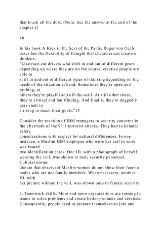 that touch all the dots. (Note: See the answer at the end of the
chapter.)]
46
In his book A Kick in the Seat of the Pants, Roger von Oech
describes the flexibility of thought that characterizes creative
thinkers.
"Like race-car drivers who shift in and out of different gears
depending on where they are on the course, creative people are
able to
shift in and out of different types of thinking depending on the
needs of the situation at hand. Sometimes they're open and
probing, at
others they're playful and off-the-wall. At still other times,
they're critical and faultfinding. And finally, they're doggedly
persistent in
striving to reach their goals."15
Consider the reaction of IBM managers to security concerns in
the aftermath of the 9/11 terrorist attacks. They had to balance
safety
considerations with respect for cultural differences. In one
instance, a Muslim IBM employee who wore her veil to work
was issued
two identification cards. One ID, with a photograph of herself
wearing the veil, was shown to male security personnel.
Cultural norms
dictate that observant Muslim women do not show their face to
males who are not family members. When necessary, another
ID, with
her picture without the veil, was shown only to female security.
3. Teamwork skills. More and more organizations are turning to
teams to solve problems and create better products and services.
Consequently, people need to prepare themselves to join and
 