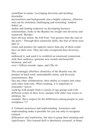 contribute to teams. Leveraging diversity and meshing
dissimilar
personalities and backgrounds into a highly cohesive, effective
unit can be extremely challenging and rewarding. Andrew
Sobel, an
author and leading authority on developing business
relationships, looks at the Beatles for insight into diversity and
teamwork. Besides
their obvious talent, the Fab Four "was greater than the sum of
the parts." Through their teamwork skills, the four of them were
able to
create and produce far superior music than any of them could
have on their own. They not only recognized their diversity,
they
embraced it, and used it to establish an emotional connection
with their audience, generate new sounds and beautiful
harmony, and sell
over 1 billion records, tapes, and CDs.16
The seemingly effortless chemistry of the Beatles was the
product of hard work, unmistakable talent, and diversity
consciousness. But
like any other collaboration, their ability to respect and value
each other took time. When teaming, it is important to
remember "you're
working with people from a variety of age groups and with
different events in their lives--people with elder care issues or
children, for
example. Have respect for the differences among people in your
workplace."17
4. Cultural awareness and understanding. Awareness and
understanding make it possible for you not only to recognize
cultural
differences and similarities, but also to grasp their meaning and
significance. This learned skill is absolutely essential, at home
 