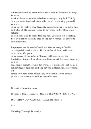 limits--and so they know where they need to improve, or they
know to
work with someone else who has a strength they lack."20 By
being open to feedback from others and monitoring yourself,
you are
more apt to realize why diversity consciousness is so important
and what skills you may need to develop. Rather than simply
relying
on someone else to make this happen, you take the initiative.
Self-evaluation is a key area in the development of diversity
consciousness.
Employers are in need of workers with an array of well-
developed diversity skills. The benefits of these skills are
numerous. We grow
more aware of the value of human differences and the
limitations imposed by close-mindedness. At the same time, we
do not
preoccupy ourselves with differences. This means that we can
acknowledge, respect, and see beyond differences. In so doing,
we
relate to others more effectively and capitalize on human
potential--our own as well as that of others.
Diversity Consciousness
Diversity_Consciousness__Ope.xml[8/29/2019 11:53:55 AM]
INDIVIDUAL/ORGANIZATIONAL BENEFITS
***
Thinking Through Diversity
 