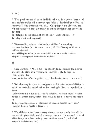 writer)
* "The position requires an individual who is a quick learner of
new technologies with proven qualities of leadership, effective
teamwork, and communication.... Our people are diverse, and
we capitalize on that diversity as we help each other grow and
develop
our talents in our areas of expertise." (Web application
development and support)
* "Outstanding client relationship skills. Outstanding
communication (written and verbal) skills. Strong self-starter,
self-motivated,
and willing to take on responsibility as an absolute team
player." (computer assurance services)
48
[Image caption: "Photo 2.1 The ability to recognize the power
and possibilities of diversity has increasingly become a
requirement for
success in today's competitive, global business environment.]
* "We develop innovative programs and treatment modalities to
meet the complex needs of an increasingly diverse population ...
need
someone to help foster effective interaction with facility staff,
patients, consumers, their families, and locally based providers
to
deliver a progressive continuum of mental health services."
(mental health facility director)
* "Candidates must have strong computer and analytical skills,
leadership potential, and the interpersonal skills needed to work
effectively in a demanding team environment." (technical
associate--information)
 