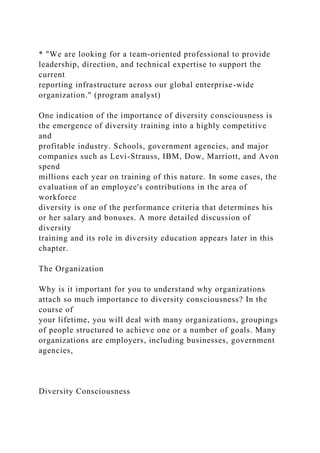* "We are looking for a team-oriented professional to provide
leadership, direction, and technical expertise to support the
current
reporting infrastructure across our global enterprise-wide
organization." (program analyst)
One indication of the importance of diversity consciousness is
the emergence of diversity training into a highly competitive
and
profitable industry. Schools, government agencies, and major
companies such as Levi-Strauss, IBM, Dow, Marriott, and Avon
spend
millions each year on training of this nature. In some cases, the
evaluation of an employee's contributions in the area of
workforce
diversity is one of the performance criteria that determines his
or her salary and bonuses. A more detailed discussion of
diversity
training and its role in diversity education appears later in this
chapter.
The Organization
Why is it important for you to understand why organizations
attach so much importance to diversity consciousness? In the
course of
your lifetime, you will deal with many organizations, groupings
of people structured to achieve one or a number of goals. Many
organizations are employers, including businesses, government
agencies,
Diversity Consciousness
 