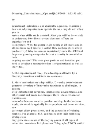 Diversity_Consciousness__Ope.xml[8/29/2019 11:53:55 AM]
49
educational institutions, and charitable agencies. Examining
how and why organizations operate the way they do will allow
you to
assess what skills are in demand. Also, you will be better able
to understand how diversity consciousness affects the
organization and
its members. Why, for example, do people at all levels and in
all positions need diversity skills? How do these skills affect
productivity? Why do surveys consistently show that CEOs of
large and growing companies believe diversity is essential to
their
ongoing success? Whatever your position and function, you
need to develop a perspective that is organizational as well as
individual.
At the organizational level, the advantages afforded by a
diversity conscious workforce are numerous.
1. More innovation and adaptability. Diversity consciousness
generates a variety of innovative responses to challenges. In
dealing
with technological advances, international developments, and
other social and economic changes, there is less reliance on
tradition and
more of a focus on creative problem solving. In the business
world, the result is typically better products and better services,
new
customer/ client populations, and the expansion of existing
markets. For example, U.S. companies alter their marketing
strategies as
they grow more aware of the buying power of all types of
minorities. American Telephone and Telegraph (AT&T) mailed
 