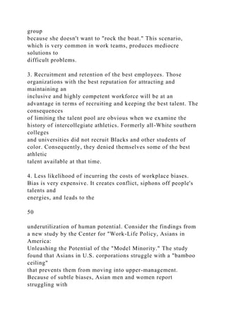 group
because she doesn't want to "rock the boat." This scenario,
which is very common in work teams, produces mediocre
solutions to
difficult problems.
3. Recruitment and retention of the best employees. Those
organizations with the best reputation for attracting and
maintaining an
inclusive and highly competent workforce will be at an
advantage in terms of recruiting and keeping the best talent. The
consequences
of limiting the talent pool are obvious when we examine the
history of intercollegiate athletics. Formerly all-White southern
colleges
and universities did not recruit Blacks and other students of
color. Consequently, they denied themselves some of the best
athletic
talent available at that time.
4. Less likelihood of incurring the costs of workplace biases.
Bias is very expensive. It creates conflict, siphons off people's
talents and
energies, and leads to the
50
underutilization of human potential. Consider the findings from
a new study by the Center for "Work-Life Policy, Asians in
America:
Unleashing the Potential of the "Model Minority." The study
found that Asians in U.S. corporations struggle with a "bamboo
ceiling"
that prevents them from moving into upper-management.
Because of subtle biases, Asian men and women report
struggling with
 