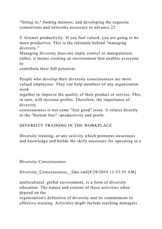 "fitting in," finding mentors, and developing the requisite
connections and networks necessary to advance.22
5. Greater productivity. If you feel valued, you are going to be
more productive. This is the rationale behind "managing
diversity."
Managing diversity does not imply control or manipulation;
rather, it means creating an environment that enables everyone
to
contribute their full potential.
People who develop their diversity consciousness are more
valued employees. They can help members of any organization
work
together to improve the quality of their product or service. This,
in turn, will increase profits. Therefore, the importance of
diversity
consciousness is not some "feel good" issue. It relates directly
to the "bottom line"--productivity and profit.
DIVERSITY TRAINING IN THE WORKPLACE
Diversity training, or any activity which promotes awareness
and knowledge and builds the skills necessary for operating in a
Diversity Consciousness
Diversity_Consciousness__Ope.xml[8/29/2019 11:53:55 AM]
multicultural, global environment, is a form of diversity
education. The nature and content of these activities often
depend on the
organization's definition of diversity and its commitment to
effective training. Activities might include teaching managers
 