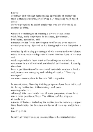 how to
construct and conduct performance appraisals of employees
from different cultures, or offering CD-based and Web-based
cross-
cultural programs to assist employees who are relocating to
another country.
Given the challenges of creating a diversity-conscious
workforce, many employers in business, government,
healthcare, education, and
numerous other fields have begun to offer and even require
diversity training. Spurred on by demographic data that point to
a
continually shrinking percentage of white men in the workforce,
many human resource departments now send workers to lectures
and
workshops to help them work with colleagues and relate to
customers in a multicultural, multiracial environment. Recently,
there has
been a proliferation of instructional materials, seminars, books,
and journals on managing and valuing diversity. "Diversity
managers"
are now commonplace in Fortune 500 companies.
In recent years, diversity training programs have been criticized
for being ineffective, inflammatory, and even
counterproductive.
Although this is certainly true of some programs, others have
much more positive effects. The efficacy of the program
depends on a
number of factors, including the motivation for training, support
from leadership, the duration and focus of training, and follow-
up
(see Fig. 2.4).
Ideally, diversity training is a multifaceted, comprehensive
 