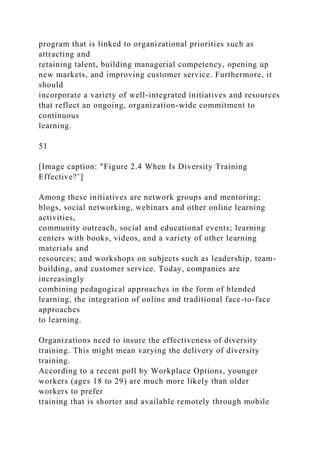 program that is linked to organizational priorities such as
attracting and
retaining talent, building managerial competency, opening up
new markets, and improving customer service. Furthermore, it
should
incorporate a variety of well-integrated initiatives and resources
that reflect an ongoing, organization-wide commitment to
continuous
learning.
51
[Image caption: "Figure 2.4 When Is Diversity Training
Effective?’]
Among these initiatives are network groups and mentoring;
blogs, social networking, webinars and other online learning
activities,
community outreach, social and educational events; learning
centers with books, videos, and a variety of other learning
materials and
resources; and workshops on subjects such as leadership, team-
building, and customer service. Today, companies are
increasingly
combining pedagogical approaches in the form of blended
learning, the integration of online and traditional face-to-face
approaches
to learning.
Organizations need to insure the effectiveness of diversity
training. This might mean varying the delivery of diversity
training.
According to a recent poll by Workplace Options, younger
workers (ages 18 to 29) are much more likely than older
workers to prefer
training that is shorter and available remotely through mobile
 