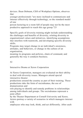 devices. Dean Debnam, CEO of Workplace Options, observes
that
younger professionals "are more inclined to communicate and
interact effectively through technology, so the standard model
of one
person lecturing to a room full of people may not be the most
productive approach to reach this age group."23
Specific goals of diversity training might include understanding
the challenges and benefits of diversity, relating diversity to
organizational values and initiatives, identifying assumptions
that interfere with teamwork, and developing specific diversity
skills.
Programs may target change in an individual's awareness,
attitudes, and behaviors, or change in the culture of an
organization,
meaning its programs and policies, chain of command, and
generally the way it conducts business.
52
Interactive Drama at Xerox Corporation
At Xerox Corporation, managers are evaluated on their ability
to deal with diversity issues. Managers attend special
interactive theater
productions around the country as part of their training. These
productions take the form of sociodramas, the use of
dramatization and
role playing to identify and remedy problems in relationships
among individuals and groups. The sociodramas represent a
joint effort
by the Theater Department at Cornell University and Xerox.
Actors portray a variety of scenarios in which managers interact
with
employees who may look, think, and act differently. After each
 