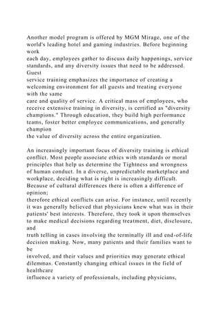 Another model program is offered by MGM Mirage, one of the
world's leading hotel and gaming industries. Before beginning
work
each day, employees gather to discuss daily happenings, service
standards, and any diversity issues that need to be addressed.
Guest
service training emphasizes the importance of creating a
welcoming environment for all guests and treating everyone
with the same
care and quality of service. A critical mass of employees, who
receive extensive training in diversity, is certified as "diversity
champions." Through education, they build high performance
teams, foster better employee communications, and generally
champion
the value of diversity across the entire organization.
An increasingly important focus of diversity training is ethical
conflict. Most people associate ethics with standards or moral
principles that help us determine the Tightness and wrongness
of human conduct. In a diverse, unpredictable marketplace and
workplace, deciding what is right is increasingly difficult.
Because of cultural differences there is often a difference of
opinion;
therefore ethical conflicts can arise. For instance, until recently
it was generally believed that physicians knew what was in their
patients' best interests. Therefore, they took it upon themselves
to make medical decisions regarding treatment, diet, disclosure,
and
truth telling in cases involving the terminally ill and end-of-life
decision making. Now, many patients and their families want to
be
involved, and their values and priorities may generate ethical
dilemmas. Constantly changing ethical issues in the field of
healthcare
influence a variety of professionals, including physicians,
 