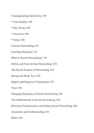 Communicating Inclusively 145
* Case Studies 148
* Key Terms 149
* Exercises 149
* Notes 150
6 Social Networking 151
Learning Outcomes 151
What Is Social Networking? 152
Online and Face-to-Face Networking 154
The Social Context of Networking 154
Strong and Weak Ties 155
Degree and Degrees of Separation 155
Trust 156
Changing Dynamics of Social Networking 156
The Global Reach of Social Networking 158
Diversity Consciousness and Online Social Networking 160
Awareness and Understanding 161
Skills 165
 