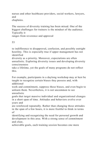 nurses and other healthcare providers, social workers, lawyers,
and
chaplains.
The success of diversity training has been mixed. One of the
biggest challenges for trainers is the mindset of the audience.
Typically it
ranges from reverence and approval
53
to indifference to disapproval, confusion, and possibly outright
hostility. This is especially true if upper management has not
identified
diversity as a priority. Moreover, expectations are often
unrealistic. Exploring diversity issues and developing diversity
consciousness
take a lifetime, yet the goals of many programs do not reflect
this.
For example, participants in a daylong workshop may at best be
taught to recognize certain biases they possess and, with
additional
work and commitment, suppress those biases, and even begin to
unlearn them. Nevertheless, it is not uncommon to see
unrealistic
goals that target massive individual and organizational changes
in a short span of time. Attitudes and behaviors evolve over
years and
are reinforced repeatedly. Rather than changing those attitudes
in the span of a few hours, it is more fruitful to think in terms
of
identifying and recognizing the need for personal growth and
development in this area. With a strong sense of commitment
and clear,
achievable goals, each training session becomes one more
 