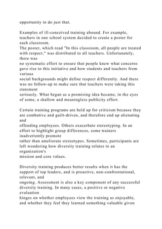 opportunity to do just that.
Examples of ill-conceived training abound. For example,
teachers in one school system decided to create a poster for
each classroom.
The poster, which read "In this classroom, all people are treated
with respect," was distributed to all teachers. Unfortunately,
there was
no systematic effort to ensure that people knew what concerns
gave rise to this initiative and how students and teachers from
various
social backgrounds might define respect differently. And there
was no follow-up to make sure that teachers were taking this
statement
seriously. What began as a promising idea became, in the eyes
of some, a shallow and meaningless publicity effort.
Certain training programs are held up for criticism because they
are combative and guilt-driven, and therefore end up alienating
and
offending employees. Others exacerbate stereotyping. In an
effort to highlight group differences, some trainers
inadvertently promote
rather than ameliorate stereotypes. Sometimes, participants are
left wondering how diversity training relates to an
organization's
mission and core values.
Diversity training produces better results when it has the
support of top leaders, and is proactive, non-confrontational,
relevant, and
ongoing. Assessment is also a key component of any successful
diversity training. In many cases, a positive or negative
evaluation
hinges on whether employees view the training as enjoyable,
and whether they feel they learned something valuable given
 