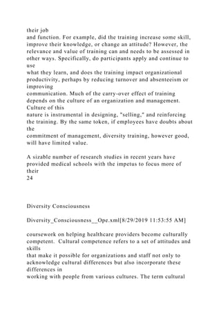their job
and function. For example, did the training increase some skill,
improve their knowledge, or change an attitude? However, the
relevance and value of training can and needs to be assessed in
other ways. Specifically, do participants apply and continue to
use
what they learn, and does the training impact organizational
productivity, perhaps by reducing turnover and absenteeism or
improving
communication. Much of the carry-over effect of training
depends on the culture of an organization and management.
Culture of this
nature is instrumental in designing, "selling," and reinforcing
the training. By the same token, if employees have doubts about
the
commitment of management, diversity training, however good,
will have limited value.
A sizable number of research studies in recent years have
provided medical schools with the impetus to focus more of
their
24
Diversity Consciousness
Diversity_Consciousness__Ope.xml[8/29/2019 11:53:55 AM]
coursework on helping healthcare providers become culturally
competent. Cultural competence refers to a set of attitudes and
skills
that make it possible for organizations and staff not only to
acknowledge cultural differences but also incorporate these
differences in
working with people from various cultures. The term cultural
 