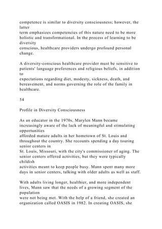 competence is similar to diversity consciousness; however, the
latter
term emphasizes competencies of this nature need to be more
holistic and transformational. In the process of learning to be
diversity
conscious, healthcare providers undergo profound personal
change.
A diversity-conscious healthcare provider must be sensitive to
patients' language preferences and religious beliefs, in addition
to
expectations regarding diet, modesty, sickness, death, and
bereavement, and norms governing the role of the family in
healthcare.
54
Profile in Diversity Consciousness
As an educator in the 1970s, Marylen Mann became
increasingly aware of the lack of meaningful and stimulating
opportunities
afforded mature adults in her hometown of St. Louis and
throughout the country. She recounts spending a day touring
senior centers in
St. Louis, Missouri, with the city's commissioner of aging. The
senior centers offered activities, but they were typically
childish
activities meant to keep people busy. Mann spent many more
days in senior centers, talking with older adults as well as staff.
With adults living longer, healthier, and more independent
lives, Mann saw that the needs of a growing segment of the
population
were not being met. With the help of a friend, she created an
organization called OASIS in 1982. In creating OASIS, she
 