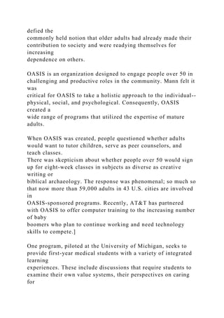 defied the
commonly held notion that older adults had already made their
contribution to society and were readying themselves for
increasing
dependence on others.
OASIS is an organization designed to engage people over 50 in
challenging and productive roles in the community. Mann felt it
was
critical for OASIS to take a holistic approach to the individual--
physical, social, and psychological. Consequently, OASIS
created a
wide range of programs that utilized the expertise of mature
adults.
When OASIS was created, people questioned whether adults
would want to tutor children, serve as peer counselors, and
teach classes.
There was skepticism about whether people over 50 would sign
up for eight-week classes in subjects as diverse as creative
writing or
biblical archaeology. The response was phenomenal; so much so
that now more than 59,000 adults in 43 U.S. cities are involved
in
OASIS-sponsored programs. Recently, AT&T has partnered
with OASIS to offer computer training to the increasing number
of baby
boomers who plan to continue working and need technology
skills to compete.]
One program, piloted at the University of Michigan, seeks to
provide first-year medical students with a variety of integrated
learning
experiences. These include discussions that require students to
examine their own value systems, their perspectives on caring
for
 