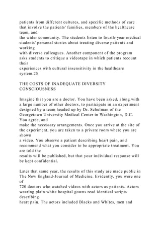 patients from different cultures, and specific methods of care
that involve the patients' families, members of the healthcare
team, and
the wider community. The students listen to fourth-year medical
students' personal stories about treating diverse patients and
working
with diverse colleagues. Another component of the program
asks students to critique a videotape in which patients recount
their
experiences with cultural insensitivity in the healthcare
system.25
THE COSTS OF INADEQUATE DIVERSITY
CONSCIOUSNESS
Imagine that you are a doctor. You have been asked, along with
a large number of other doctors, to participate in an experiment
designed by a team headed up by Dr. Schulman of the
Georgetown University Medical Center in Washington, D.C.
You agree, and
make the necessary arrangements. Once you arrive at the site of
the experiment, you are taken to a private room where you are
shown
a video. You observe a patient describing heart pain, and
recommend what you consider to be appropriate treatment. You
are told the
results will be published, but that your individual response will
be kept confidential.
Later that same year, the results of this study are made public in
The New England-Journal of Medicine. Evidently, you were one
of
720 doctors who watched videos with actors as patients. Actors
wearing plain white hospital gowns read identical scripts
describing
heart pain. The actors included Blacks and Whites, men and
 