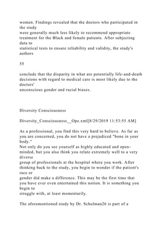 women. Findings revealed that the doctors who participated in
the study
were generally much less likely to recommend appropriate
treatment for the Black and female patients. After subjecting
data to
statistical tests to ensure reliability and validity, the study's
authors
55
conclude that the disparity in what are potentially life-and-death
decisions with regard to medical care is most likely due to the
doctors'
unconscious gender and racial biases.
Diversity Consciousness
Diversity_Consciousness__Ope.xml[8/29/2019 11:53:55 AM]
As a professional, you find this very hard to believe. As far as
you are concerned, you do not have a prejudiced "bone in your
body."
Not only do you see yourself as highly educated and open-
minded, but you also think you relate extremely well to a very
diverse
group of professionals at the hospital where you work. After
thinking back to the study, you begin to wonder if the patient's
race or
gender did make a difference. This may be the first time that
you have ever even entertained this notion. It is something you
begin to
struggle with, at least momentarily.
The aforementioned study by Dr. Schulman26 is part of a
 
