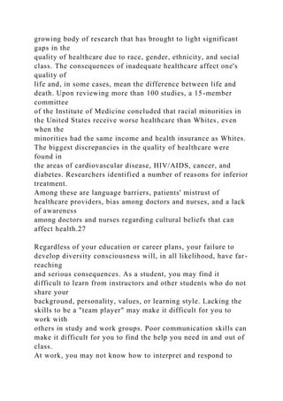 growing body of research that has brought to light significant
gaps in the
quality of healthcare due to race, gender, ethnicity, and social
class. The consequences of inadequate healthcare affect one's
quality of
life and, in some cases, mean the difference between life and
death. Upon reviewing more than 100 studies, a 15-member
committee
of the Institute of Medicine concluded that racial minorities in
the United States receive worse healthcare than Whites, even
when the
minorities had the same income and health insurance as Whites.
The biggest discrepancies in the quality of healthcare were
found in
the areas of cardiovascular disease, HIV/AIDS, cancer, and
diabetes. Researchers identified a number of reasons for inferior
treatment.
Among these are language barriers, patients' mistrust of
healthcare providers, bias among doctors and nurses, and a lack
of awareness
among doctors and nurses regarding cultural beliefs that can
affect health.27
Regardless of your education or career plans, your failure to
develop diversity consciousness will, in all likelihood, have far-
reaching
and serious consequences. As a student, you may find it
difficult to learn from instructors and other students who do not
share your
background, personality, values, or learning style. Lacking the
skills to be a "team player" may make it difficult for you to
work with
others in study and work groups. Poor communication skills can
make it difficult for you to find the help you need in and out of
class.
At work, you may not know how to interpret and respond to
 