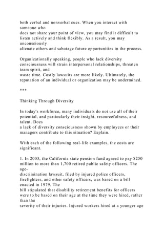 both verbal and nonverbal cues. When you interact with
someone who
does not share your point of view, you may find it difficult to
listen actively and think flexibly. As a result, you may
unconsciously
alienate others and sabotage future opportunities in the process.
Organizationally speaking, people who lack diversity
consciousness will strain interpersonal relationships, threaten
team spirit, and
waste time. Costly lawsuits are more likely. Ultimately, the
reputation of an individual or organization may be undermined.
***
Thinking Through Diversity
In today's workforce, many individuals do not use all of their
potential, and particularly their insight, resourcefulness, and
talent. Does
a lack of diversity consciousness shown by employees or their
managers contribute to this situation? Explain.
With each of the following real-life examples, the costs are
significant.
1. In 2003, the California state pension fund agreed to pay $250
million to more than 1,700 retired public safety officers. The
age-
discrimination lawsuit, filed by injured police officers,
firefighters, and other safety officers, was based on a bill
enacted in 1979. The
bill stipulated that disability retirement benefits for officers
were to be based on their age at the time they were hired, rather
than the
severity of their injuries. Injured workers hired at a younger age
 