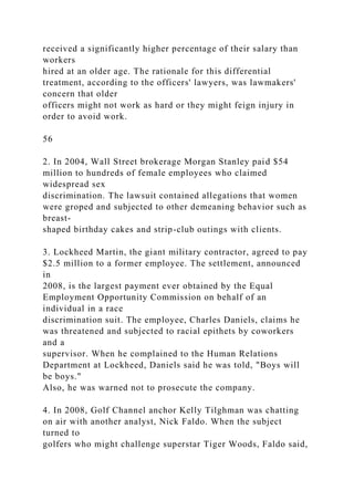 received a significantly higher percentage of their salary than
workers
hired at an older age. The rationale for this differential
treatment, according to the officers' lawyers, was lawmakers'
concern that older
officers might not work as hard or they might feign injury in
order to avoid work.
56
2. In 2004, Wall Street brokerage Morgan Stanley paid $54
million to hundreds of female employees who claimed
widespread sex
discrimination. The lawsuit contained allegations that women
were groped and subjected to other demeaning behavior such as
breast-
shaped birthday cakes and strip-club outings with clients.
3. Lockheed Martin, the giant military contractor, agreed to pay
$2.5 million to a former employee. The settlement, announced
in
2008, is the largest payment ever obtained by the Equal
Employment Opportunity Commission on behalf of an
individual in a race
discrimination suit. The employee, Charles Daniels, claims he
was threatened and subjected to racial epithets by coworkers
and a
supervisor. When he complained to the Human Relations
Department at Lockheed, Daniels said he was told, "Boys will
be boys."
Also, he was warned not to prosecute the company.
4. In 2008, Golf Channel anchor Kelly Tilghman was chatting
on air with another analyst, Nick Faldo. When the subject
turned to
golfers who might challenge superstar Tiger Woods, Faldo said,
 