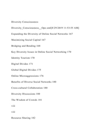 Diversity Consciousness
Diversity_Consciousness__Ope.xml[8/29/2019 11:53:55 AM]
Expanding the Diversity of Online Social Networks 167
Maximizing Social Capital 167
Bridging and Bonding 168
Key Diversity Issues in Online Social Networking 170
Identity Tourism 170
Digital Divides 171
Global Digital Divides 175
Online Microaggressions 176
Benefits of Diverse Social Networks 180
Cross-cultural Collaboration 180
Diversity Discussions 180
The Wisdom of Crowds 181
viii
viii
Resource Sharing 182
 