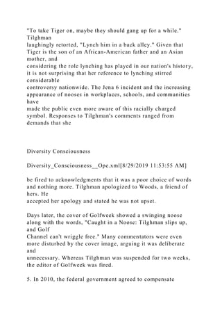 "To take Tiger on, maybe they should gang up for a while."
Tilghman
laughingly retorted, "Lynch him in a back alley." Given that
Tiger is the son of an African-American father and an Asian
mother, and
considering the role lynching has played in our nation's history,
it is not surprising that her reference to lynching stirred
considerable
controversy nationwide. The Jena 6 incident and the increasing
appearance of nooses in workplaces, schools, and communities
have
made the public even more aware of this racially charged
symbol. Responses to Tilghman's comments ranged from
demands that she
Diversity Consciousness
Diversity_Consciousness__Ope.xml[8/29/2019 11:53:55 AM]
be fired to acknowledgments that it was a poor choice of words
and nothing more. Tilghman apologized to Woods, a friend of
hers. He
accepted her apology and stated he was not upset.
Days later, the cover of Golfweek showed a swinging noose
along with the words, "Caught in a Noose: Tilghman slips up,
and Golf
Channel can't wriggle free." Many commentators were even
more disturbed by the cover image, arguing it was deliberate
and
unnecessary. Whereas Tilghman was suspended for two weeks,
the editor of Golfweek was fired.
5. In 2010, the federal government agreed to compensate
 