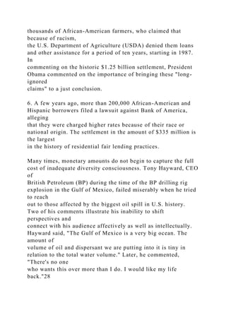 thousands of African-American farmers, who claimed that
because of racism,
the U.S. Department of Agriculture (USDA) denied them loans
and other assistance for a period of ten years, starting in 1987.
In
commenting on the historic $1.25 billion settlement, President
Obama commented on the importance of bringing these "long-
ignored
claims" to a just conclusion.
6. A few years ago, more than 200,000 African-American and
Hispanic borrowers filed a lawsuit against Bank of America,
alleging
that they were charged higher rates because of their race or
national origin. The settlement in the amount of $335 million is
the largest
in the history of residential fair lending practices.
Many times, monetary amounts do not begin to capture the full
cost of inadequate diversity consciousness. Tony Hayward, CEO
of
British Petroleum (BP) during the time of the BP drilling rig
explosion in the Gulf of Mexico, failed miserably when he tried
to reach
out to those affected by the biggest oil spill in U.S. history.
Two of his comments illustrate his inability to shift
perspectives and
connect with his audience affectively as well as intellectually.
Hayward said, "The Gulf of Mexico is a very big ocean. The
amount of
volume of oil and dispersant we are putting into it is tiny in
relation to the total water volume." Later, he commented,
"There's no one
who wants this over more than I do. I would like my life
back."28
 