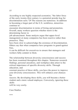 57
According to one highly respected economist, "the labor force
of the early twenty-first century is a potential powder keg for
discrimination suits."29 The reasons are numerous. In addition
to becoming a larger part of the U.S. workforce, minorities
continue to
encounter discrimination in terms of hiring and promotion.
Overall, many workers question whether merit is the
determining factor in
job advancement. Some analysts argue that upper-level
management at many companies has been reactive rather than
proactive. They
have been slow to acknowledge the existence of discrimination.
Others say that when companies have programs to guard against
bias,
it can be difficult for executives to ensure that managers and
workers fully commit to them.
The relationship between diversity consciousness and success
has been examined throughout this chapter. Numerous research
findings, personal anecdotes, and workplace data attest to the
critical importance of specific diversity skills. Through
education, and
constant practice of these skills, you have the power to improve
your diversity consciousness. This will enhance your chances
for
success. By developing these skills, you will become a better
student and a more valued employee. Conversely, ignoring these
skills
will be very costly.
Case Studies
***
 