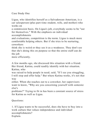 Case Study One
Ligua, who identifies herself as a Salvadorean-American, is a
car salesperson (plus part-time student, wife, and mother) who
works on
a commission basis. On Ligua's job, everybody seems to be "out
for themselves." With the emphasis on individual
accomplishments
and evaluations, competition is the norm. Ligua is much more
comfortable helping others. But if she tries to be nurturing,
coworkers
think she is weird or they see it as a weakness. They don't see
that she's doing this on purpose so that the entire staff can do
the job
more efficiently.
A few months ago, she discussed this situation with a friend.
Her friend, Katina, could readily identify with her situation.
Katina, who
was raised to help people in need, said, "If I see you struggling,
I will stop and offer help." But where Katina works, it's not that
way
either. When she reaches out to a coworker, her supervisors
want to know, "Why are you concerning yourself with someone
else's
problems?" Trying to fit in has been a constant source of stress
for Katina as well as Ligua.
Questions:
1. If Ligua wants to be successful, does she have to buy into a
work culture that values independence and individual
accomplishments?
Explain.
 
