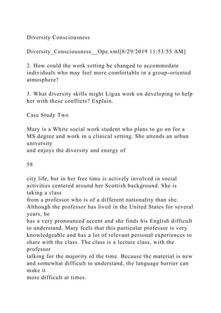 Diversity Consciousness
Diversity_Consciousness__Ope.xml[8/29/2019 11:53:55 AM]
2. How could the work setting be changed to accommodate
individuals who may feel more comfortable in a group-oriented
atmosphere?
3. What diversity skills might Ligua work on developing to help
her with these conflicts? Explain.
Case Study Two
Mary is a White social work student who plans to go on for a
MS degree and work in a clinical setting. She attends an urban
university
and enjoys the diversity and energy of
58
city life, but in her free time is actively involved in social
activities centered around her Scottish background. She is
taking a class
from a professor who is of a different nationality than she.
Although the professor has lived in the United States for several
years, he
has a very pronounced accent and she finds his English difficult
to understand. Mary feels that this particular professor is very
knowledgeable and has a lot of relevant personal experiences to
share with the class. The class is a lecture class, with the
professor
talking for the majority of the time. Because the material is new
and somewhat difficult to understand, the language barrier can
make it
more difficult at times.
 