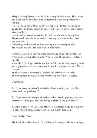 Mary actively listens and follows along in the book. She raises
her hand when she does not understand what the professor is
saying.
He is always more than happy to explain further. Also, he is
aware that at times students may find it difficult to understand
him, and he
is not embarrassed to ask for help from the class. Mary has
discovered that she is actually learning more from the class
because she is
following in the book and attending more closely to the
professors words than she would otherwise.
During class, it is easy to hear mumbling about the professor
from some of her classmates. After class, these same students
openly
share their feelings within earshot of the professor, saying he is
not a good teacher and does not know his subject matter. Mary
is upset
by the students' comments, which she attributes to their
unwillingness to work at understanding what he is saying.
Questions:
1. If you were in Mary's situation, how would you view the
class and the professor?
2. If you were in Mary's situation, what would you say to your
classmates who you feel are being unfair to the professor?
3. Which diversity skills do Mary's classmates need to develop
in order to be more successful in this class? Explain.
Case Study Three
Michael identifies himself as African American. He is a college
 