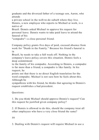graduate and the divorced father of a teenage son, Aaron, who
attends
a private school in the well-to-do suburb where they live.
Dennis, a new employee who reports to Michael at work, is a
native of
Brazil. Dennis asked Michael to approve his request for
personal leave. Dennis wants to take paid leave to attend the
funeral of his
"compadre"--a close personal friend.
Company policy grants five days of paid, excused absence from
work for "Death in the Family." Because his friend's funeral is
in
Brazil, he needs to take a full week off. Nothing in the
company's leave policy covers this situation. Dennis feels a
deep commitment
to the family of his compadre. According to Dennis, a compadre
is far more than a friend; a compadre is like family. In his
request, he
points out that there is no direct English translation for the
word compadre. Michael is not sure how he feels about this.
Although he
sympathizes with his friend, he thinks that agreeing to Dennis's
request establishes a bad precedent.
Questions:
1. Do you think Michael should approve Dennis's request? Can
this request be justified given company policy?
2. If Dennis is allowed to do this, should the company treat all
other employees who have a very close friend the same?
59
3. Dealing with Dennis's request will require Michael to use a
 