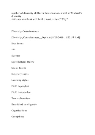 number of diversity skills. In this situation, which of Michael's
diversity
skills do you think will be the most critical? Why?
Diversity Consciousness
Diversity_Consciousness__Ope.xml[8/29/2019 11:53:55 AM]
Key Terms
***
Success
Sociocultural theory
Social forces
Diversity skills
Learning styles
Field dependent
Field independent
Transculturation
Emotional intelligence
Organizations
Groupthink
 